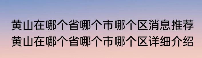 黄山在哪个省哪个市哪个区消息推荐 黄山在哪个省哪个市哪个区详细介绍