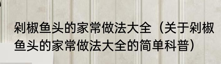 剁椒鱼头的家常做法大全（关于剁椒鱼头的家常做法大全的简单科普）