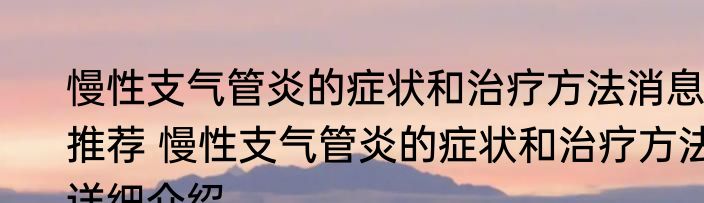 慢性支气管炎的症状和治疗方法消息推荐 慢性支气管炎的症状和治疗方法详细介绍