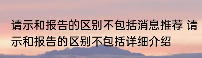 请示和报告的区别不包括消息推荐 请示和报告的区别不包括详细介绍
