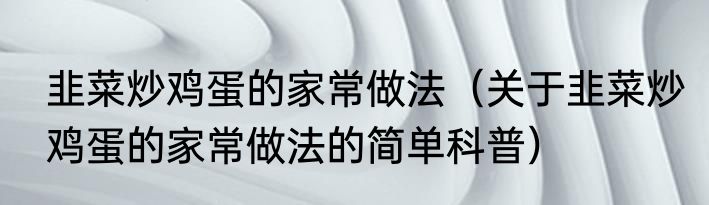 韭菜炒鸡蛋的家常做法（关于韭菜炒鸡蛋的家常做法的简单科普）