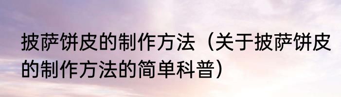 披萨饼皮的制作方法（关于披萨饼皮的制作方法的简单科普）