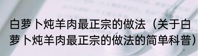 白萝卜炖羊肉最正宗的做法（关于白萝卜炖羊肉最正宗的做法的简单科普）