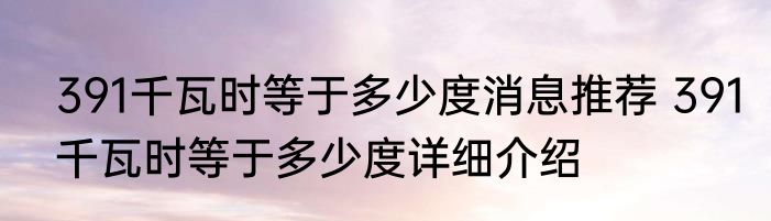 391千瓦时等于多少度消息推荐 391千瓦时等于多少度详细介绍