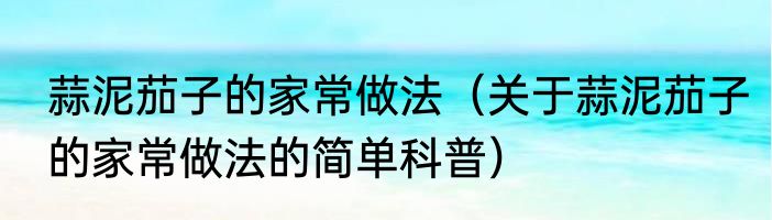 蒜泥茄子的家常做法（关于蒜泥茄子的家常做法的简单科普）