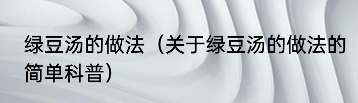 绿豆汤的做法（关于绿豆汤的做法的简单科普）