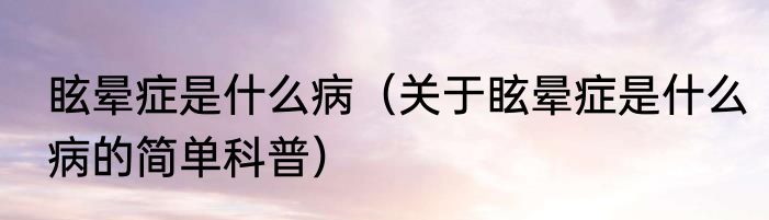 眩晕症是什么病（关于眩晕症是什么病的简单科普）