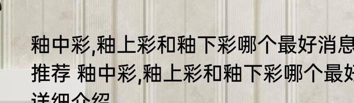 釉中彩,釉上彩和釉下彩哪个最好消息推荐 釉中彩,釉上彩和釉下彩哪个最好详细介绍
