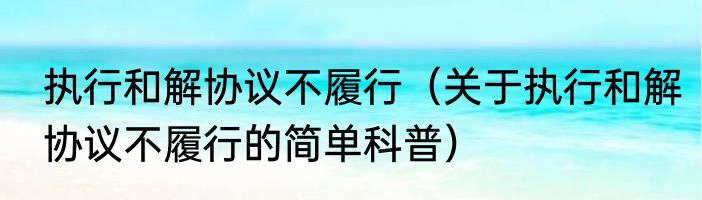 执行和解协议不履行（关于执行和解协议不履行的简单科普）