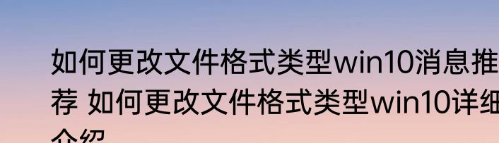 如何更改文件格式类型win10消息推荐 如何更改文件格式类型win10详细介绍