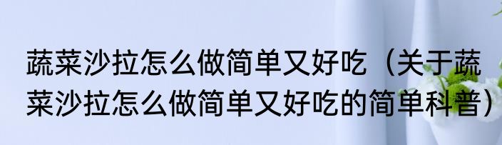 蔬菜沙拉怎么做简单又好吃（关于蔬菜沙拉怎么做简单又好吃的简单科普）