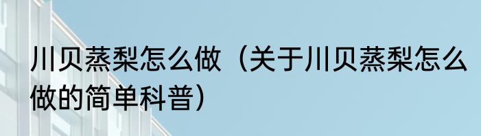 川贝蒸梨怎么做（关于川贝蒸梨怎么做的简单科普）