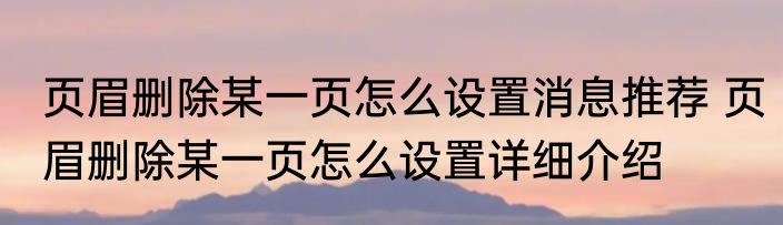 页眉删除某一页怎么设置消息推荐 页眉删除某一页怎么设置详细介绍