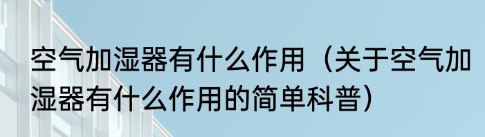 空气加湿器有什么作用（关于空气加湿器有什么作用的简单科普）