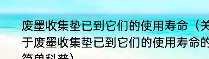 废墨收集垫已到它们的使用寿命（关于废墨收集垫已到它们的使用寿命的简单科普）