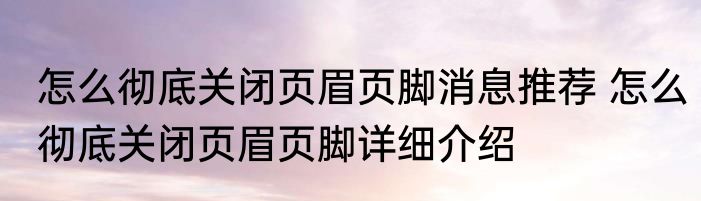 怎么彻底关闭页眉页脚消息推荐 怎么彻底关闭页眉页脚详细介绍