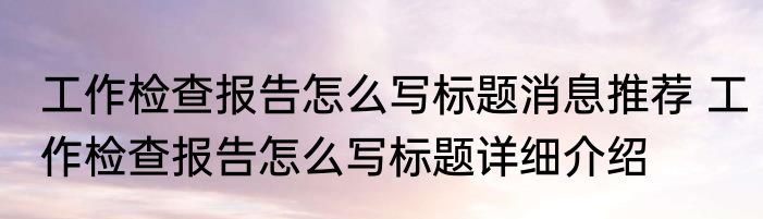 工作检查报告怎么写标题消息推荐 工作检查报告怎么写标题详细介绍