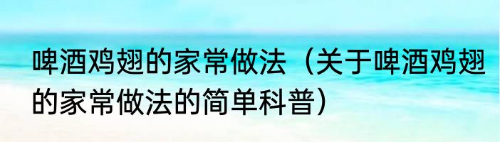 啤酒鸡翅的家常做法（关于啤酒鸡翅的家常做法的简单科普）