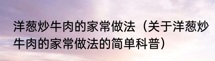 洋葱炒牛肉的家常做法（关于洋葱炒牛肉的家常做法的简单科普）