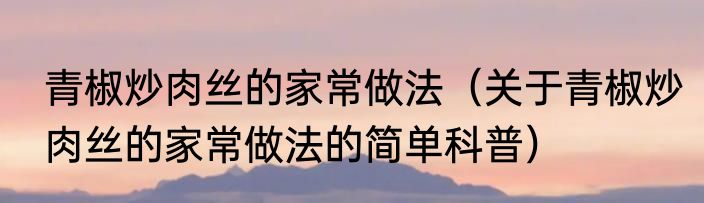 青椒炒肉丝的家常做法（关于青椒炒肉丝的家常做法的简单科普）