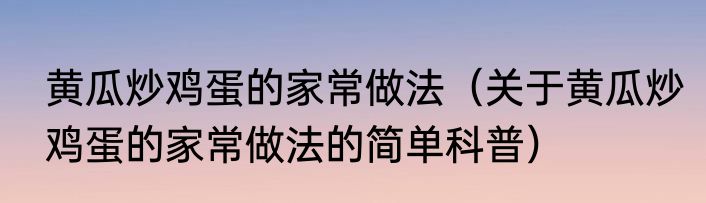 黄瓜炒鸡蛋的家常做法（关于黄瓜炒鸡蛋的家常做法的简单科普）