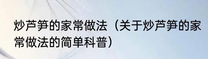 炒芦笋的家常做法（关于炒芦笋的家常做法的简单科普）