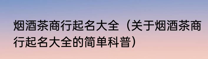 烟酒茶商行起名大全（关于烟酒茶商行起名大全的简单科普）