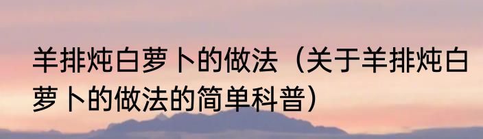 羊排炖白萝卜的做法（关于羊排炖白萝卜的做法的简单科普）