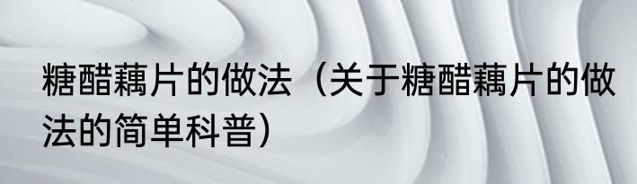 糖醋藕片的做法（关于糖醋藕片的做法的简单科普）