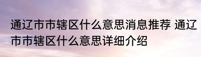通辽市市辖区什么意思消息推荐 通辽市市辖区什么意思详细介绍