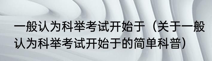 一般认为科举考试开始于（关于一般认为科举考试开始于的简单科普）