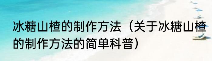 冰糖山楂的制作方法（关于冰糖山楂的制作方法的简单科普）
