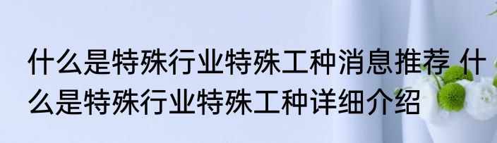 什么是特殊行业特殊工种消息推荐 什么是特殊行业特殊工种详细介绍