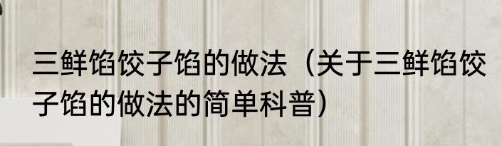 三鲜馅饺子馅的做法（关于三鲜馅饺子馅的做法的简单科普）