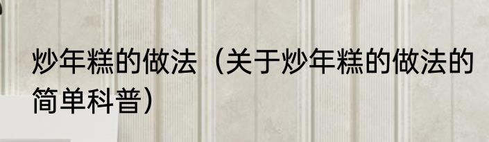 炒年糕的做法（关于炒年糕的做法的简单科普）