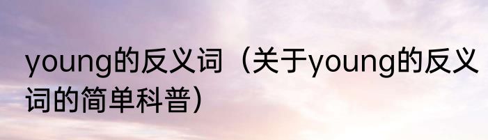 young的反义词（关于young的反义词的简单科普）