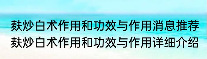 麸炒白术作用和功效与作用消息推荐 麸炒白术作用和功效与作用详细介绍