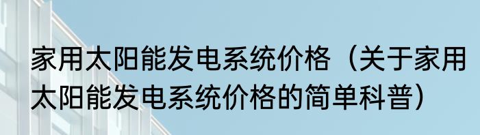 家用太阳能发电系统价格（关于家用太阳能发电系统价格的简单科普）
