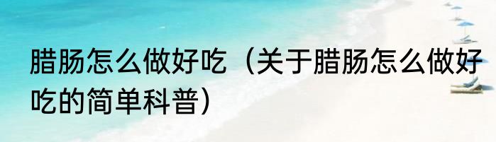 腊肠怎么做好吃（关于腊肠怎么做好吃的简单科普）