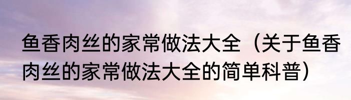 鱼香肉丝的家常做法大全（关于鱼香肉丝的家常做法大全的简单科普）