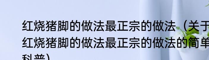 红烧猪脚的做法最正宗的做法（关于红烧猪脚的做法最正宗的做法的简单科普）