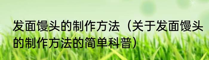 发面馒头的制作方法（关于发面馒头的制作方法的简单科普）