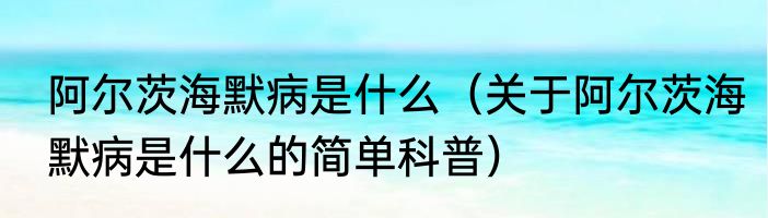 阿尔茨海默病是什么（关于阿尔茨海默病是什么的简单科普）