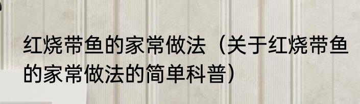 红烧带鱼的家常做法（关于红烧带鱼的家常做法的简单科普）