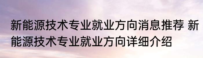 新能源技术专业就业方向消息推荐 新能源技术专业就业方向详细介绍