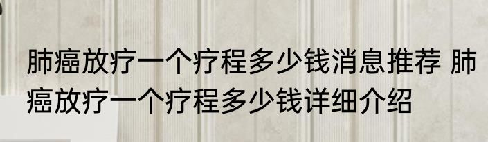 肺癌放疗一个疗程多少钱消息推荐 肺癌放疗一个疗程多少钱详细介绍