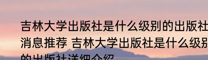 吉林大学出版社是什么级别的出版社消息推荐 吉林大学出版社是什么级别的出版社详细介绍