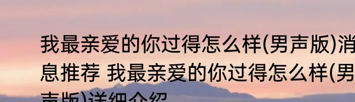 我最亲爱的你过得怎么样(男声版)消息推荐 我最亲爱的你过得怎么样(男声版)详细介绍