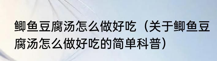 鲫鱼豆腐汤怎么做好吃（关于鲫鱼豆腐汤怎么做好吃的简单科普）