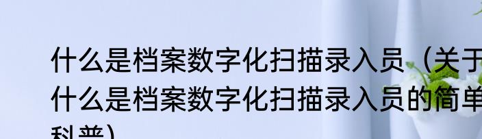 什么是档案数字化扫描录入员（关于什么是档案数字化扫描录入员的简单科普）